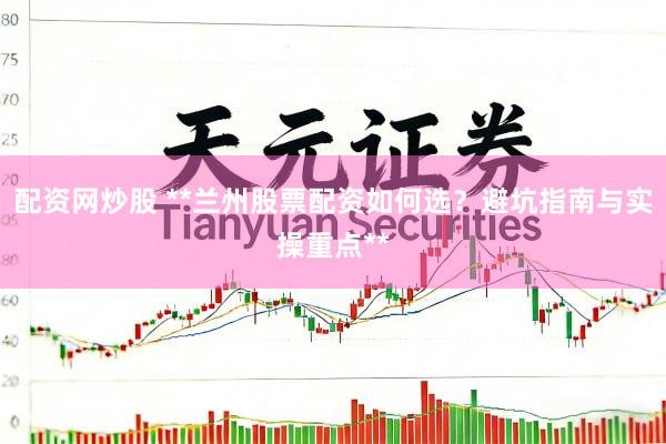 配资网炒股 **兰州股票配资如何选？避坑指南与实操重点**
