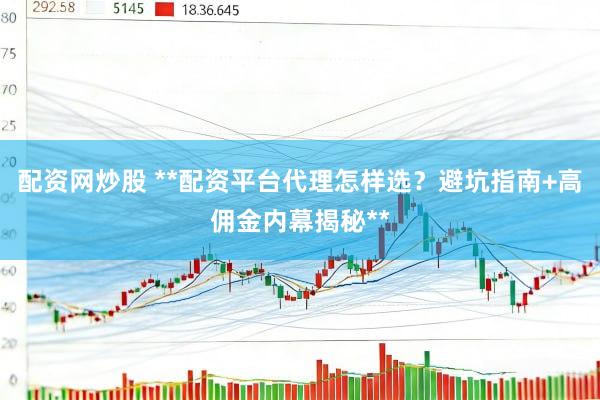 配资网炒股 **配资平台代理怎样选？避坑指南+高佣金内幕揭秘**
