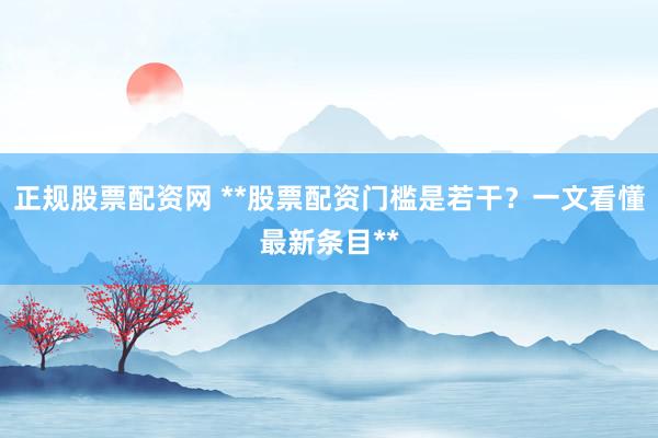 正规股票配资网 **股票配资门槛是若干？一文看懂最新条目**