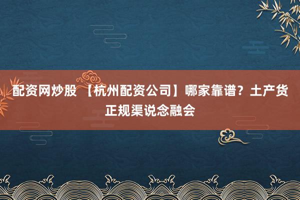 配资网炒股 【杭州配资公司】哪家靠谱？土产货正规渠说念融会